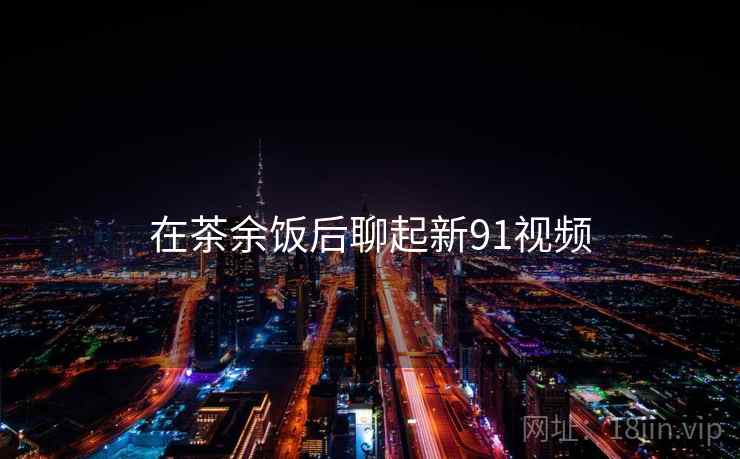 在茶余饭后聊起新91视频
