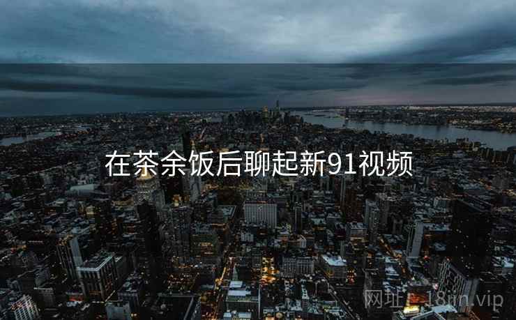 在茶余饭后聊起新91视频