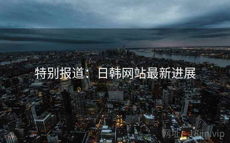 特别报道：日韩网站最新进展
