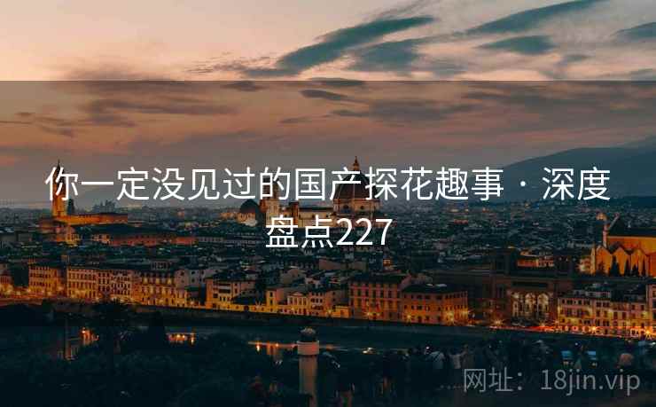 你一定没见过的国产探花趣事 · 深度盘点227